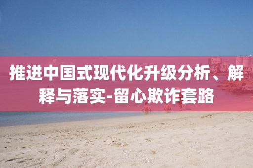推進(jìn)中國式現(xiàn)代化升級分析、解釋與落實(shí)-留心欺詐套路
