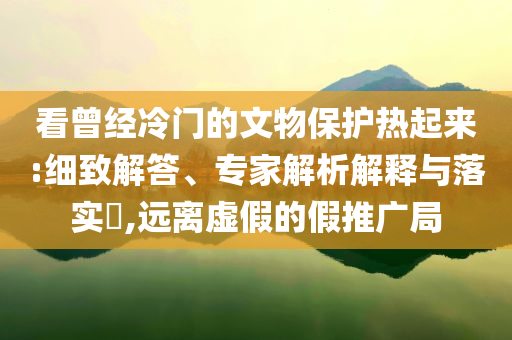 看曾經(jīng)冷門(mén)的文物保護(hù)熱起來(lái):細(xì)致解答、專家解析解釋與落實(shí)?,遠(yuǎn)離虛假的假推廣局