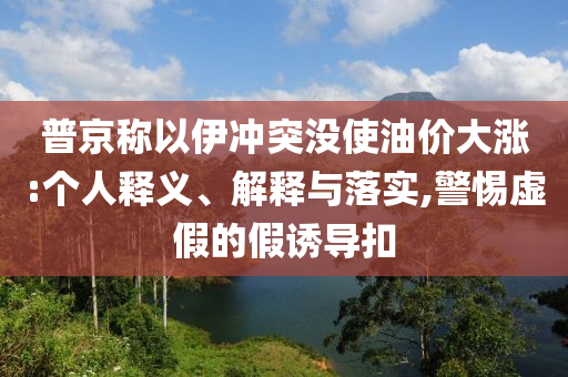 普京稱以伊沖突沒使油價大漲:個人釋義、解釋與落實,警惕虛假的假誘導(dǎo)扣
