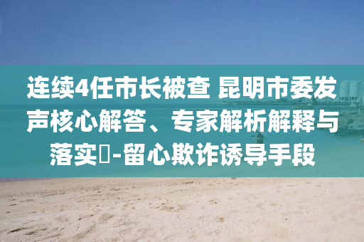 連續(xù)4任市長(zhǎng)被查 昆明市委發(fā)聲核心解答、專家解析解釋與落實(shí)?-留心欺詐誘導(dǎo)手段