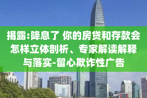 揭露:降息了 你的房貸和存款會(huì)怎樣立體剖析、專家解讀解釋與落實(shí)-留心欺詐性廣告