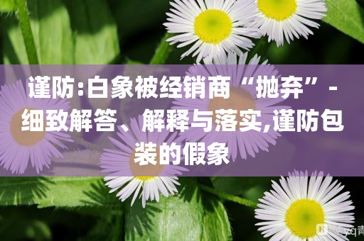 謹(jǐn)防:白象被經(jīng)銷商“拋棄”-細(xì)致解答、解釋與落實,謹(jǐn)防包裝的假象