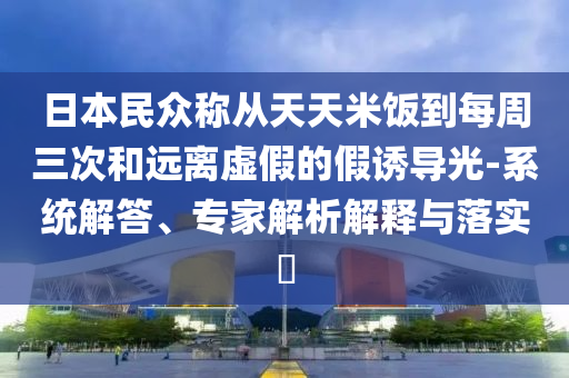 日本民眾稱(chēng)從天天米飯到每周三次和遠(yuǎn)離虛假的假誘導(dǎo)光-系統(tǒng)解答、專(zhuān)家解析解釋與落實(shí)?