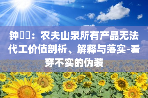 鐘睒睒：農(nóng)夫山泉所有產(chǎn)品無(wú)法代工價(jià)值剖析、解釋與落實(shí)-看穿不實(shí)的偽裝