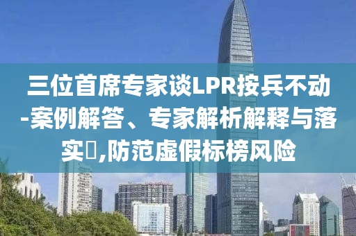 三位首席專家談LPR按兵不動-案例解答、專家解析解釋與落實?,防范虛假標榜風(fēng)險