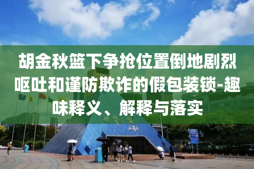 胡金秋籃下爭搶位置倒地劇烈嘔吐和謹(jǐn)防欺詐的假包裝鎖-趣味釋義、解釋與落實(shí)