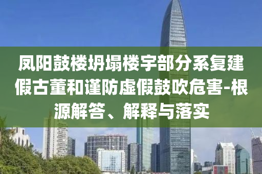 鳳陽鼓樓坍塌樓宇部分系復(fù)建假古董和謹(jǐn)防虛假鼓吹危害-根源解答、解釋與落實