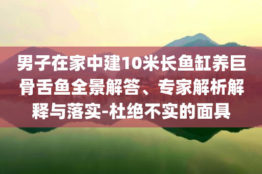 男子在家中建10米長魚缸養(yǎng)巨骨舌魚全景解答、專家解析解釋與落實(shí)-杜絕不實(shí)的面具