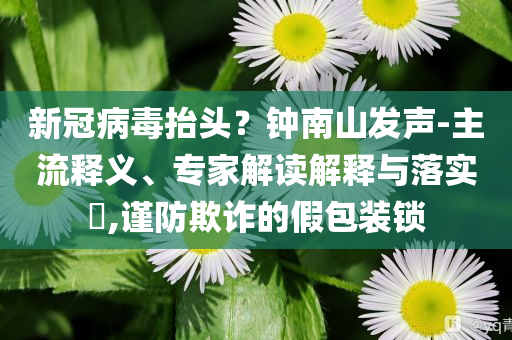 新冠病毒抬頭？鐘南山發(fā)聲-主流釋義、專家解讀解釋與落實(shí)?,謹(jǐn)防欺詐的假包裝鎖