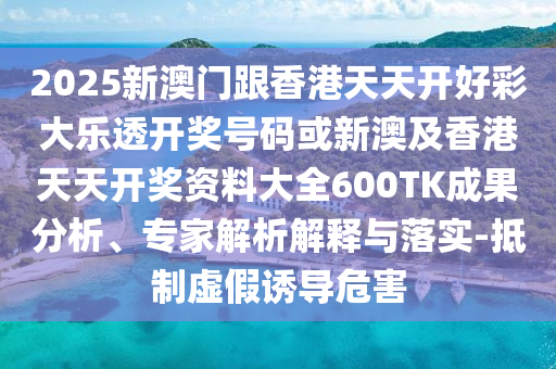 2025新澳門跟香港天天開好彩大樂透開獎號碼或新澳及香港天天開獎資料大全600TK成果分析、專家解析解釋與落實-抵制虛假誘導(dǎo)危害