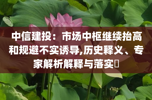 中信建投：市場(chǎng)中樞繼續(xù)抬高和規(guī)避不實(shí)誘導(dǎo),歷史釋義、專家解析解釋與落實(shí)?