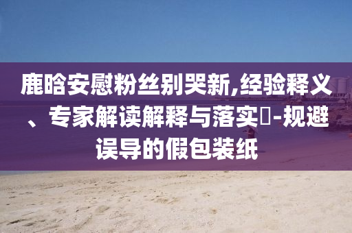 鹿晗安慰粉絲別哭新,經(jīng)驗(yàn)釋義、專家解讀解釋與落實(shí)?-規(guī)避誤導(dǎo)的假包裝紙