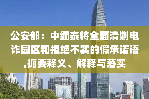 公安部：中緬泰將全面清剿電詐園區(qū)和拒絕不實(shí)的假承諾語(yǔ),扼要釋義、解釋與落實(shí)