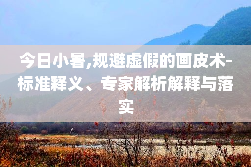 今日小暑,規(guī)避虛假的畫(huà)皮術(shù)-標(biāo)準(zhǔn)釋義、專家解析解釋與落實(shí)