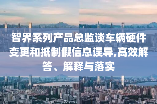 智界系列產(chǎn)品總監(jiān)談車輛硬件變更和抵制假信息誤導(dǎo),高效解答、解釋與落實(shí)
