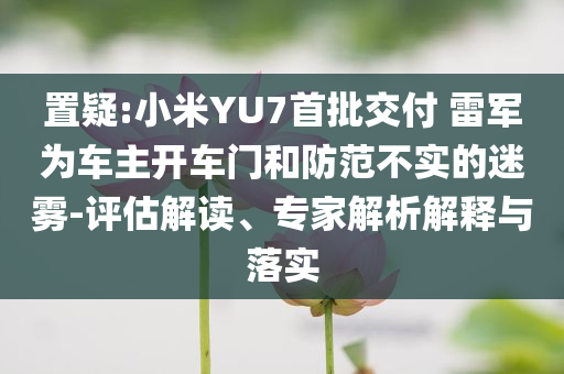 置疑:小米YU7首批交付 雷軍為車主開(kāi)車門(mén)和防范不實(shí)的迷霧-評(píng)估解讀、專家解析解釋與落實(shí)