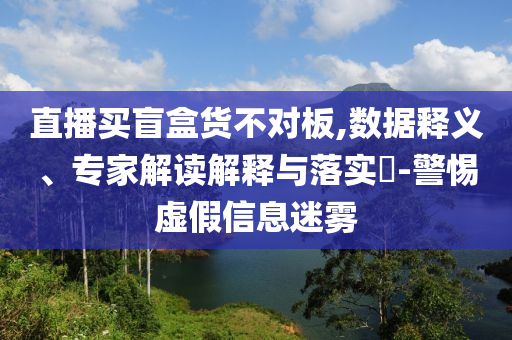 直播買盲盒貨不對板,數(shù)據(jù)釋義、專家解讀解釋與落實?-警惕虛假信息迷霧