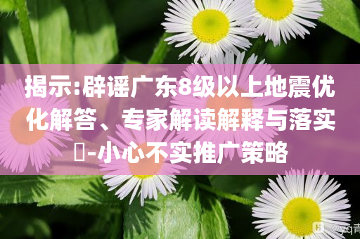 揭示:辟謠廣東8級(jí)以上地震優(yōu)化解答、專家解讀解釋與落實(shí)?-小心不實(shí)推廣策略
