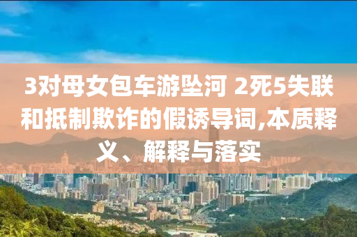 3對(duì)母女包車游墜河 2死5失聯(lián)和抵制欺詐的假誘導(dǎo)詞,本質(zhì)釋義、解釋與落實(shí)