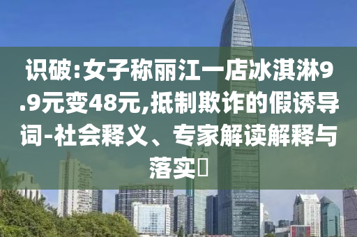 識(shí)破:女子稱麗江一店冰淇淋9.9元變48元,抵制欺詐的假誘導(dǎo)詞-社會(huì)釋義、專家解讀解釋與落實(shí)?
