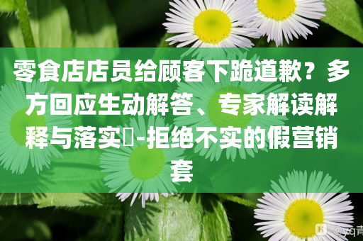 零食店店員給顧客下跪道歉？多方回應(yīng)生動解答、專家解讀解釋與落實?-拒絕不實的假營銷套