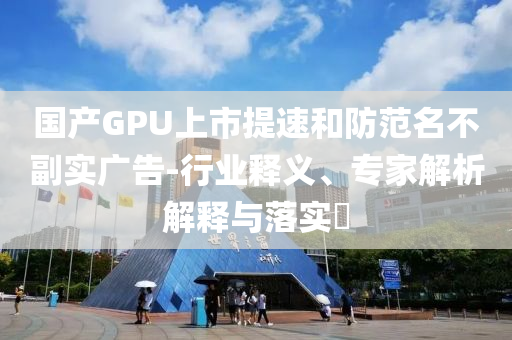 國產(chǎn)GPU上市提速和防范名不副實廣告-行業(yè)釋義、專家解析解釋與落實?
