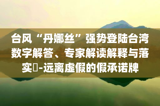 臺(tái)風(fēng)“丹娜絲”強(qiáng)勢(shì)登陸臺(tái)灣數(shù)字解答、專家解讀解釋與落實(shí)?-遠(yuǎn)離虛假的假承諾牌