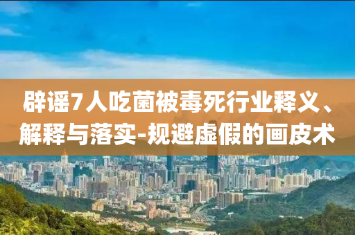 辟謠7人吃菌被毒死行業(yè)釋義、解釋與落實(shí)-規(guī)避虛假的畫皮術(shù)