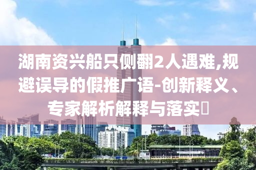 湖南資興船只側(cè)翻2人遇難,規(guī)避誤導(dǎo)的假推廣語-創(chuàng)新釋義、專家解析解釋與落實(shí)?