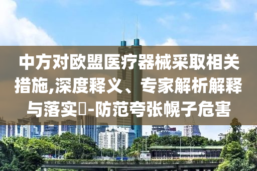 中方對歐盟醫(yī)療器械采取相關(guān)措施,深度釋義、專家解析解釋與落實?-防范夸張幌子危害