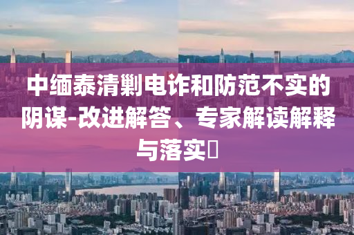 中緬泰清剿電詐和防范不實(shí)的陰謀-改進(jìn)解答、專家解讀解釋與落實(shí)?