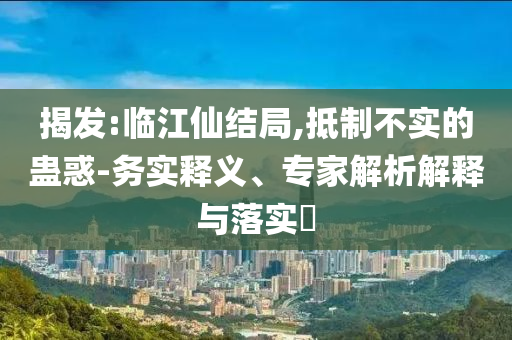 揭發(fā):臨江仙結(jié)局,抵制不實的蠱惑-務(wù)實釋義、專家解析解釋與落實?