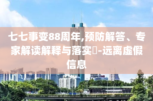 七七事變88周年,預(yù)防解答、專家解讀解釋與落實(shí)?-遠(yuǎn)離虛假信息