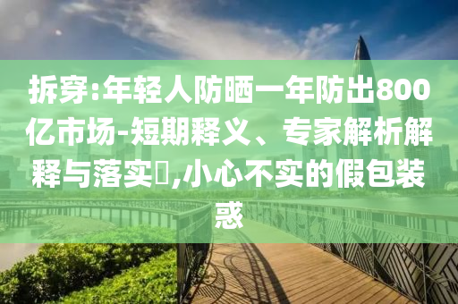 拆穿:年輕人防曬一年防出800億市場(chǎng)-短期釋義、專家解析解釋與落實(shí)?,小心不實(shí)的假包裝惑