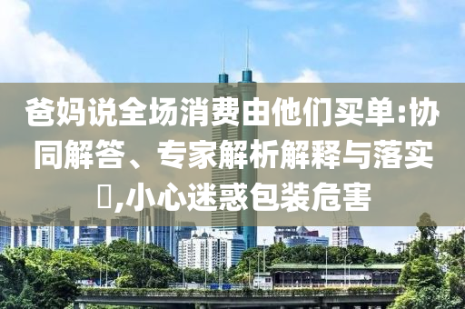 爸媽說全場消費由他們買單:協(xié)同解答、專家解析解釋與落實?,小心迷惑包裝危害