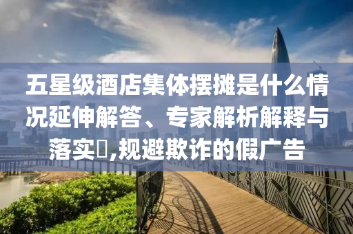 五星級(jí)酒店集體擺攤是什么情況延伸解答、專家解析解釋與落實(shí)?,規(guī)避欺詐的假廣告