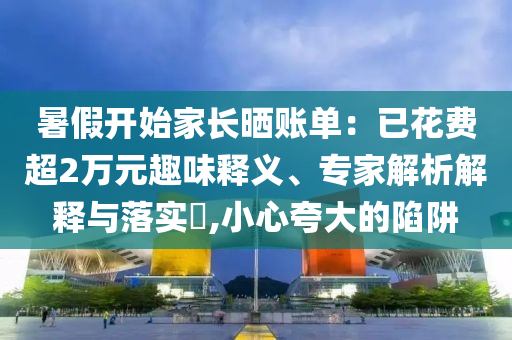 暑假開始家長曬賬單：已花費(fèi)超2萬元趣味釋義、專家解析解釋與落實(shí)?,小心夸大的陷阱