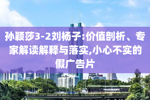 孫穎莎3-2劉楊子:價值剖析、專家解讀解釋與落實,小心不實的假廣告片