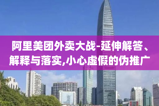 阿里美團(tuán)外賣(mài)大戰(zhàn)-延伸解答、解釋與落實(shí),小心虛假的偽推廣