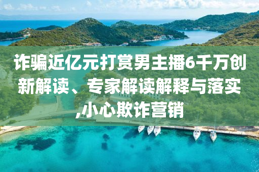 詐騙近億元打賞男主播6千萬創(chuàng)新解讀、專家解讀解釋與落實(shí),小心欺詐營銷