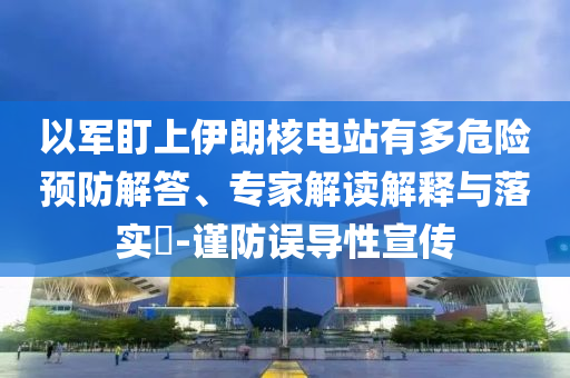 以軍盯上伊朗核電站有多危險預(yù)防解答、專家解讀解釋與落實?-謹防誤導(dǎo)性宣傳