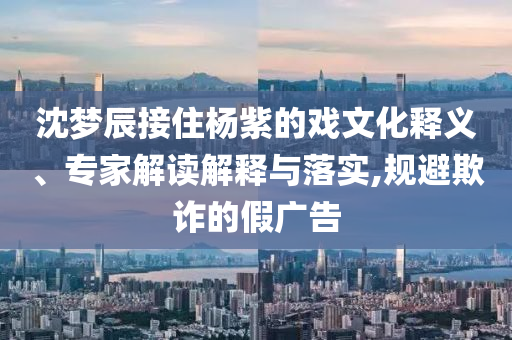 沈夢辰接住楊紫的戲文化釋義、專家解讀解釋與落實,規(guī)避欺詐的假廣告