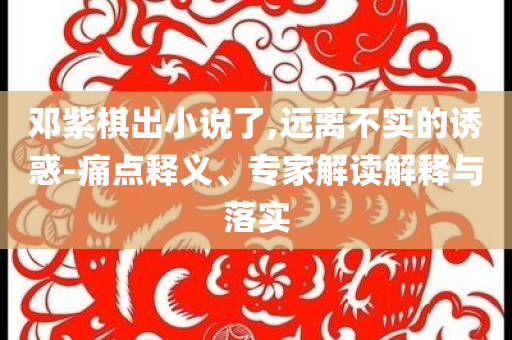 鄧紫棋出小說(shuō)了,遠(yuǎn)離不實(shí)的誘惑-痛點(diǎn)釋義、專家解讀解釋與落實(shí)