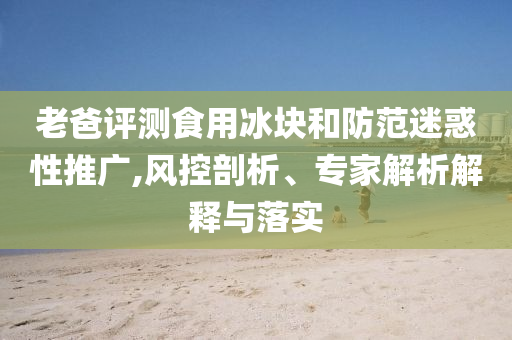 老爸評測食用冰塊和防范迷惑性推廣,風(fēng)控剖析、專家解析解釋與落實