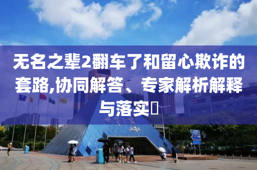 無(wú)名之輩2翻車了和留心欺詐的套路,協(xié)同解答、專家解析解釋與落實(shí)?