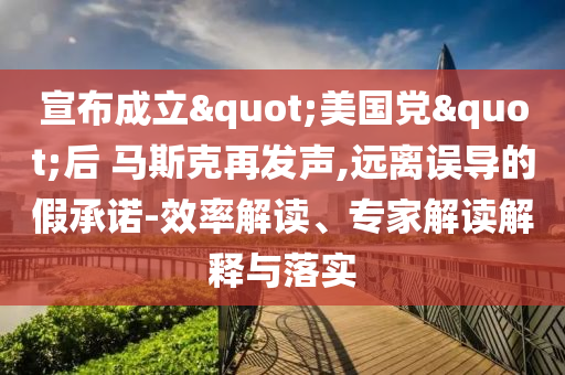 宣布成立"美國黨"后 馬斯克再發(fā)聲,遠離誤導(dǎo)的假承諾-效率解讀、專家解讀解釋與落實