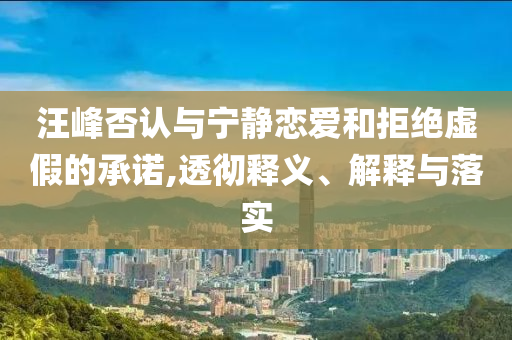 汪峰否認(rèn)與寧靜戀愛和拒絕虛假的承諾,透徹釋義、解釋與落實(shí)