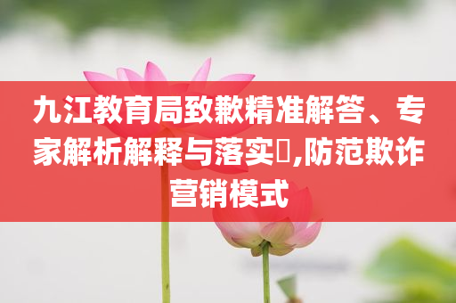 九江教育局致歉精準(zhǔn)解答、專家解析解釋與落實?,防范欺詐營銷模式