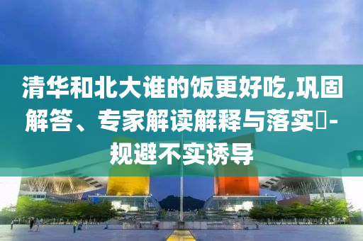 清華和北大誰的飯更好吃,鞏固解答、專家解讀解釋與落實(shí)?-規(guī)避不實(shí)誘導(dǎo)