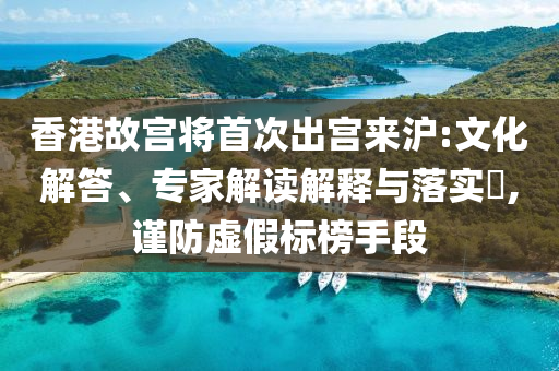 香港故宮將首次出宮來滬:文化解答、專家解讀解釋與落實?,謹防虛假標榜手段